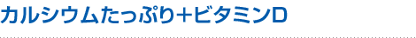 1つめのチカラ：カルシウムたっぷり＋ビタミンD