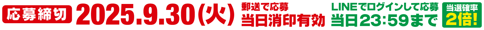 応募締切2025.9.30(火)郵送で応募 当日消印有効 LINEでログインして応募 当日23：59まで 当選確率2倍！