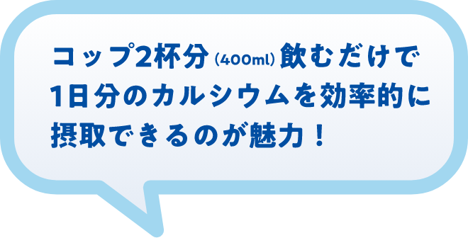 コップ2杯分(400ml)飲むだけで1日分のカルシウムを効率的に摂取できるのが魅力!