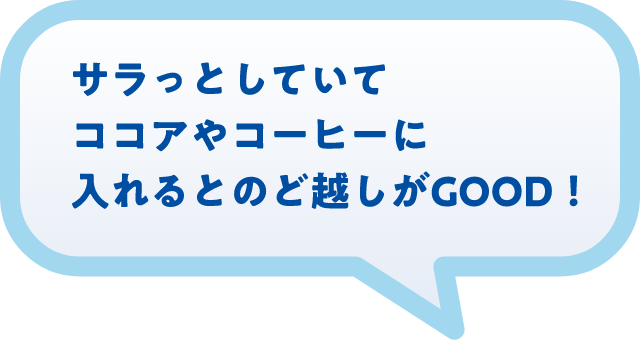 サラっとしていてココアやコーヒーに入れるとのど越しがGOOD!